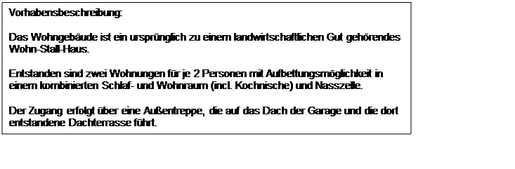 Textfeld: Vorhabensbeschreibung:
Das Wohngebude ist ein ursprnglich zu einem landwirtschaftlichen Gut gehrendes
Wohn-Stall-Haus.
Entstanden sind zwei Wohnungen fr je 2 Personen mit Aufbettungsmglichkeit in
einem kombinierten Schlaf- und Wohnraum (incl. Kochnische) und Nasszelle.
Der Zugang erfolgt ber eine Auentreppe, die auf das Dach der Garage und die dort 
entstandene Dachterrasse fhrt.


